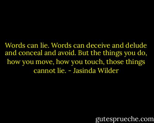 Words can lie. Words can deceive and delude and conceal and avoid. But the things you do, how you move, how you touch, those things cannot lie. - Jasinda Wilder