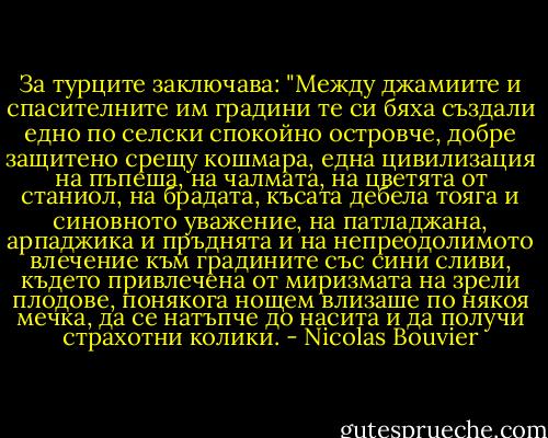 За турците заключава: "Между джамиите и спасителните им градини те си бяха създали едно по селски спокойно островче, добре защитено срещу кошмара, една цивилизация на пъпеша, на чалмата, на цветята от станиол, на брадата, късата дебела тояга и синовното уважение, на патладжана, арпаджика и пръднята и на непреодолимото влечение към градините със сини сливи, където привлечена от миризмата на зрели плодове, понякога нощем влизаше по някоя мечка, да се натъпче до насита и да получи страхотни колики. - Nicolas Bouvier