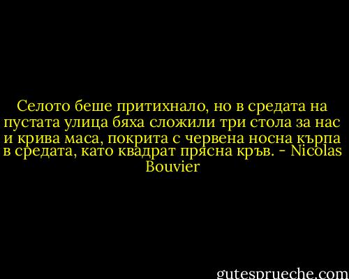 Селото беше притихнало, но в средата на пустата улица бяха сложили три стола за нас и крива маса, покрита с червена носна кърпа в средата, като квадрат прясна кръв. - Nicolas Bouvier