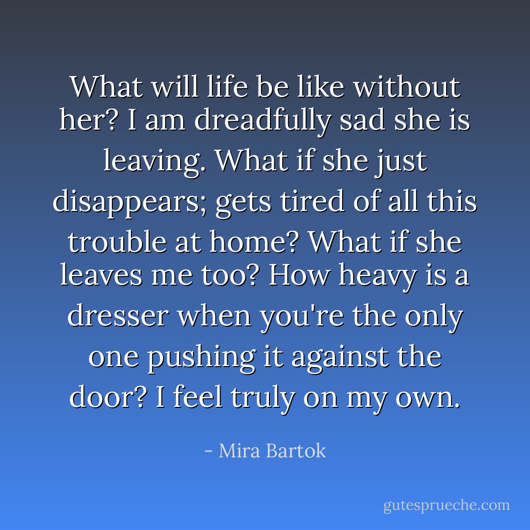What will life be like without her? I am dreadfully sad she is leaving. What if she just disappears; gets tired of all this trouble at home? What if she leaves me too? How heavy is a dresser when you're the only one pushing it against the door? I feel truly on my own. - Mira Bartok
