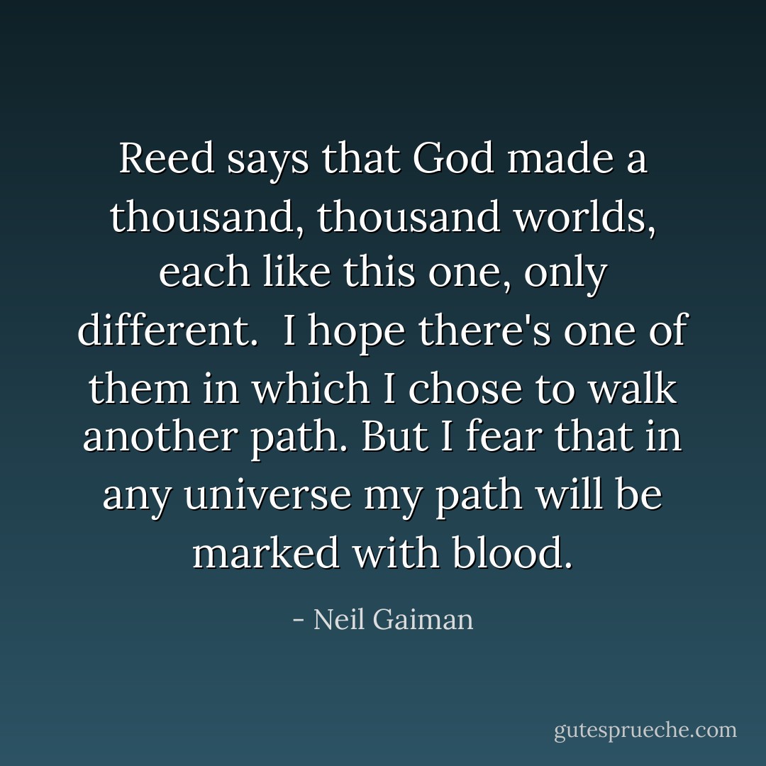 Reed says that God made a thousand, thousand worlds, each like this one, only different. <br />I hope there's one of them in which I chose to walk another path. But I fear that in any universe my path will be marked with blood. - Neil Gaiman