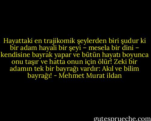 Hayattaki en trajikomik şeylerden biri şudur ki bir adam hayali bir şeyi – mesela bir dini – kendisine bayrak yapar ve bütün hayatı boyunca onu taşır ve hatta onun için ölür! Zeki bir adamın tek bir bayrağı vardır: Akıl ve bilim bayrağı! - Mehmet Murat ildan