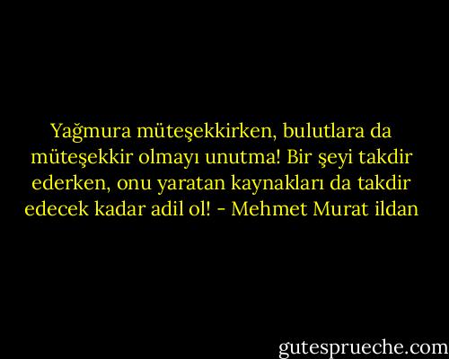 Yağmura müteşekkirken, bulutlara da müteşekkir olmayı unutma! Bir şeyi takdir ederken, onu yaratan kaynakları da takdir edecek kadar adil ol! - Mehmet Murat ildan