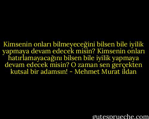 Kimsenin onları bilmeyeceğini bilsen bile iyilik yapmaya devam edecek misin? Kimsenin onları hatırlamayacağını bilsen bile iyilik yapmaya devam edecek misin? O zaman sen gerçekten kutsal bir adamsın! - Mehmet Murat ildan