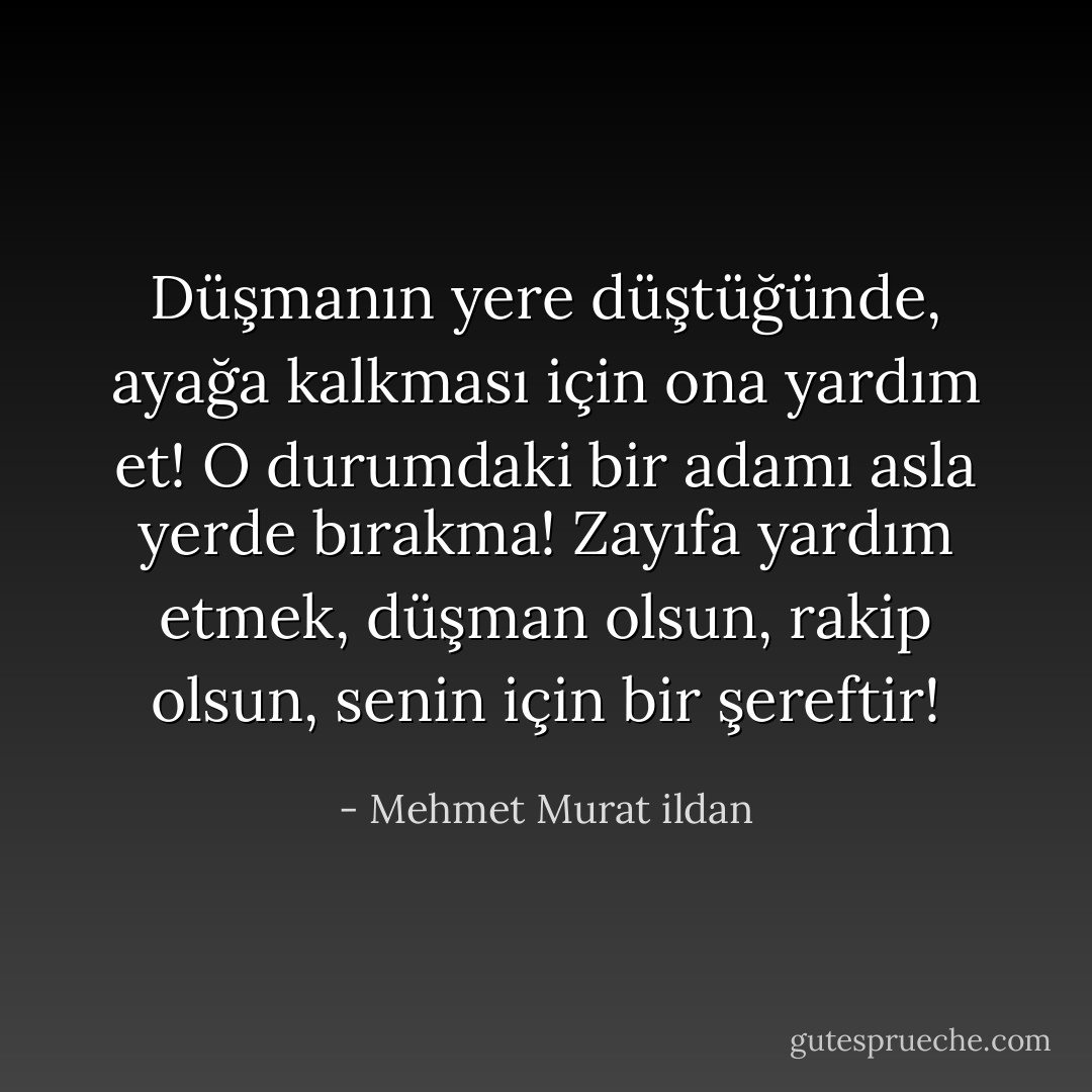 Düşmanın yere düştüğünde, ayağa kalkması için ona yardım et! O durumdaki bir adamı asla yerde bırakma! Zayıfa yardım etmek, düşman olsun, rakip olsun, senin için bir şereftir! - Mehmet Murat ildan
