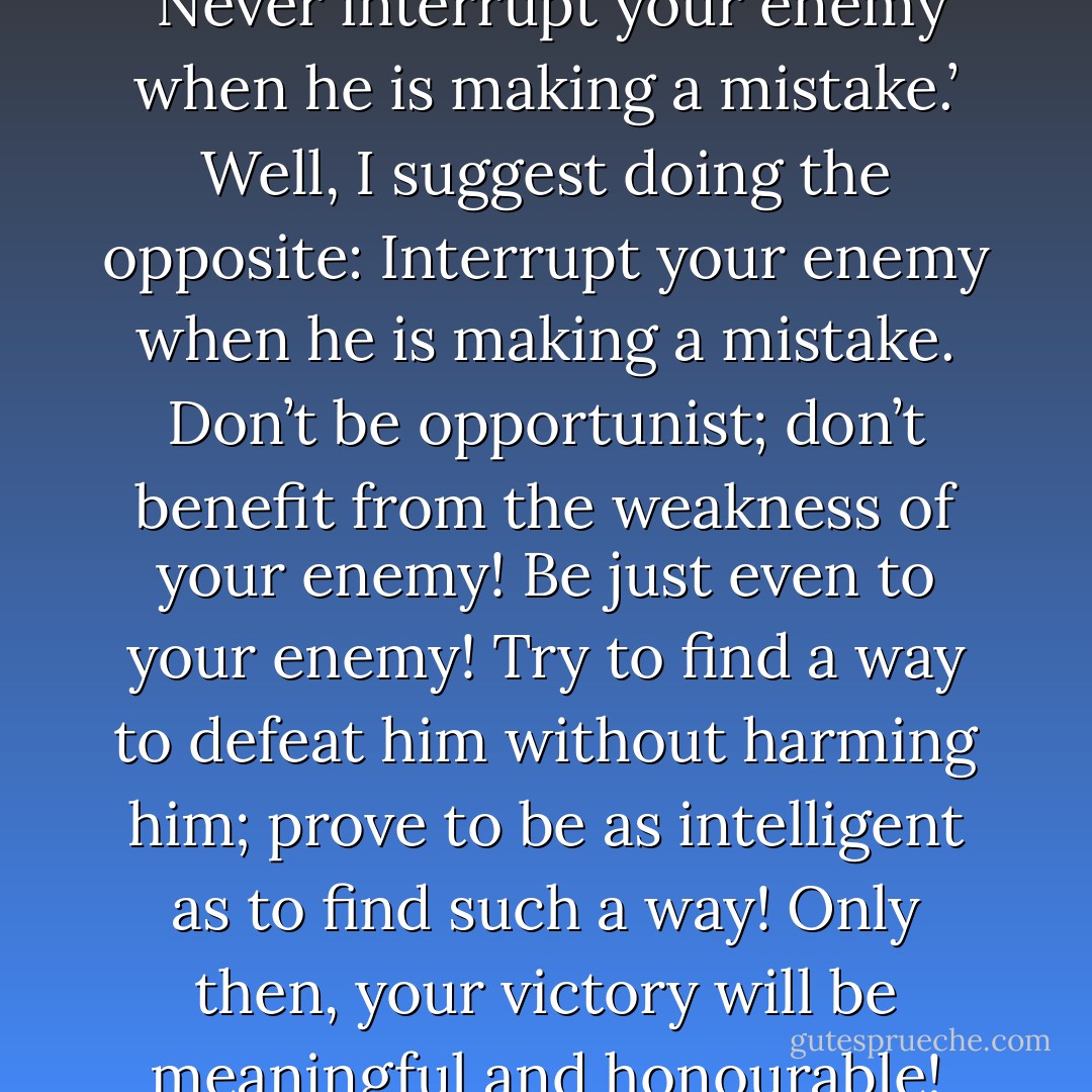 * General Napoleon says that ‘Never interrupt your enemy when he is making a mistake.’ Well, I suggest doing the opposite: Interrupt your enemy when he is making a mistake. Don’t be opportunist; don’t benefit from the weakness of your enemy! Be just even to your enemy! Try to find a way to defeat him without harming him; prove to be as intelligent as to find such a way! Only then, your victory will be meaningful and honourable! - Mehmet Murat ildan