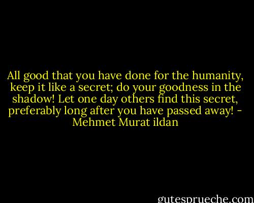 All good that you have done for the humanity, keep it like a secret; do your goodness in the shadow! Let one day others find this secret, preferably long after you have passed away! - Mehmet Murat ildan
