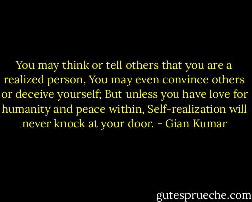 You may think or tell others that you are a realized person,<br />You may even convince others or deceive yourself;<br />But unless you have love for humanity and peace within,<br />Self-realization will never knock at your door. - Gian Kumar