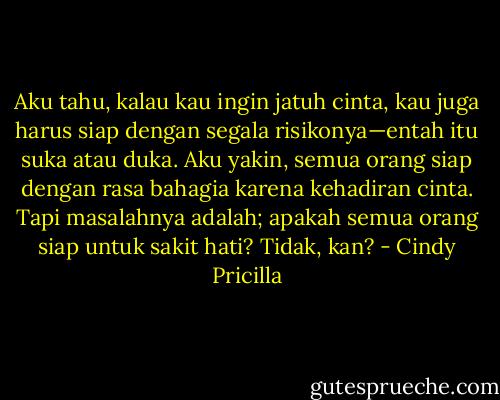 Aku tahu, kalau kau ingin jatuh cinta, kau juga harus siap dengan segala risikonya—entah itu suka atau duka. Aku yakin, semua orang siap dengan rasa bahagia karena kehadiran cinta. Tapi masalahnya adalah; apakah semua orang siap untuk sakit hati? Tidak, kan? - Cindy Pricilla