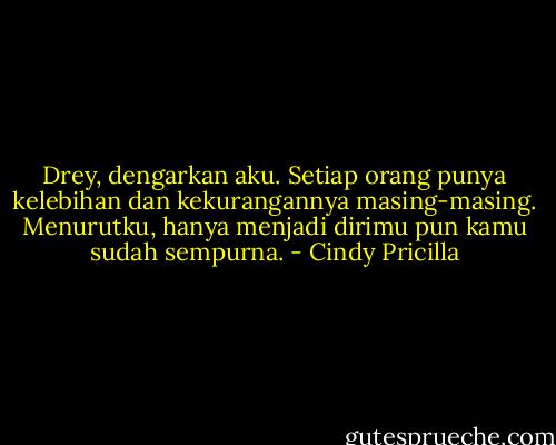 Drey, dengarkan aku. Setiap orang punya kelebihan dan kekurangannya masing-masing. Menurutku, hanya menjadi dirimu pun kamu sudah sempurna. - Cindy Pricilla