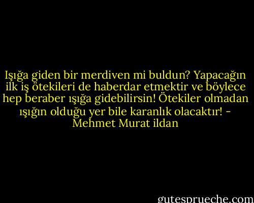 Işığa giden bir merdiven mi buldun? Yapacağın ilk iş ötekileri de haberdar etmektir ve böylece hep beraber ışığa gidebilirsin! Ötekiler olmadan ışığın olduğu yer bile karanlık olacaktır! - Mehmet Murat ildan