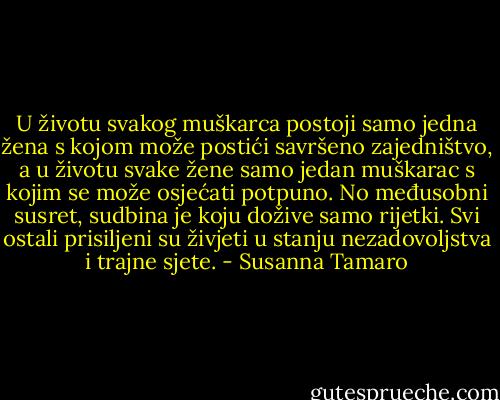 U životu svakog muškarca postoji samo jedna žena s kojom može postići savršeno zajedništvo, a u životu svake žene samo jedan muškarac s kojim se može osjećati potpuno. No međusobni susret, sudbina je koju dožive samo rijetki. Svi ostali prisiljeni su živjeti u stanju nezadovoljstva i trajne sjete. - Susanna Tamaro