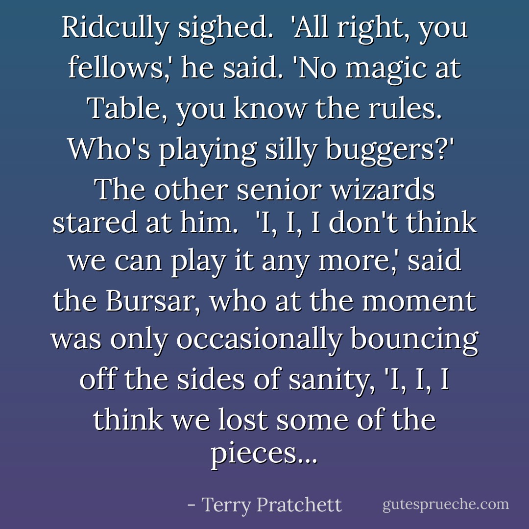 Ridcully sighed.<br /><br />'All right, you fellows,' he said. 'No magic at Table, you know the rules. Who's playing silly buggers?'<br /><br />The other senior wizards stared at him.<br /><br />'I, I, I don't think we can play it any more,' said the Bursar, who at the moment was only occasionally bouncing off the sides of sanity, 'I, I, I think we lost some of the pieces... - Terry Pratchett