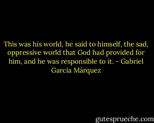 This was his world, he said to himself, the sad, oppressive world that God had provided for him, and he was responsible to it. - Gabriel García Márquez
