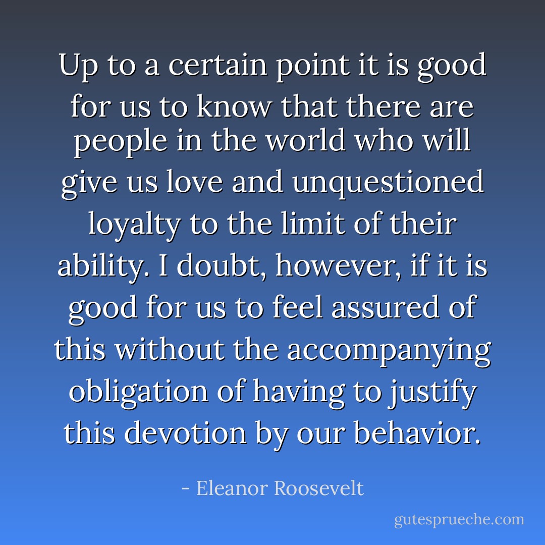 Up to a certain point it is good for us to know that there are people in the world who will give us love and unquestioned loyalty to the limit of their ability. I doubt, however, if it is good for us to feel assured of this without the accompanying obligation of having to justify this devotion by our behavior. - Eleanor Roosevelt