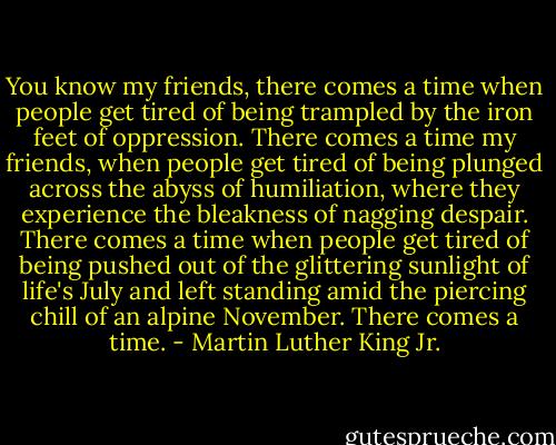 You know my friends, there comes a time when people get tired of being trampled by the iron feet of oppression. There comes a time my friends, when people get tired of being plunged across the abyss of humiliation, where they experience the bleakness of nagging despair. There comes a time when people get tired of being pushed out of the glittering sunlight of life's July and left standing amid the piercing chill of an alpine November. There comes a time. - Martin Luther King Jr.