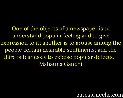 One of the objects of a newspaper is to understand popular feeling and to give expression to it; another is to arouse among the people certain desirable sentiments; and the third is fearlessly to expose popular defects. - Mahatma Gandhi