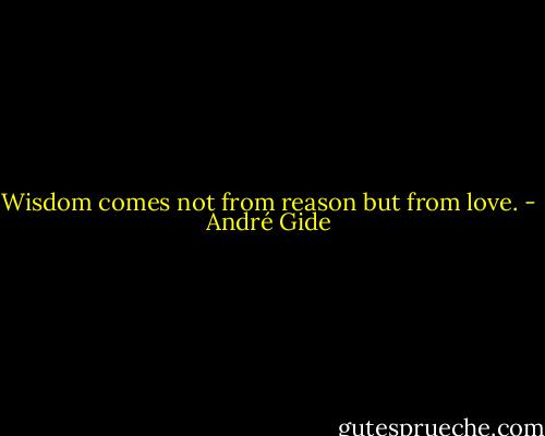 Wisdom comes not from reason but from love. - André Gide
