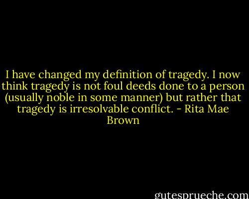 I have changed my definition of tragedy. I now think tragedy is not foul deeds done to a person (usually noble in some manner) but rather that tragedy is irresolvable conflict. - Rita Mae Brown