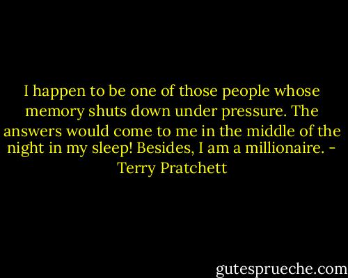 I happen to be one of those people whose memory shuts down under pressure. The answers would come to me in the middle of the night in my sleep! Besides, I am a millionaire. - Terry Pratchett
