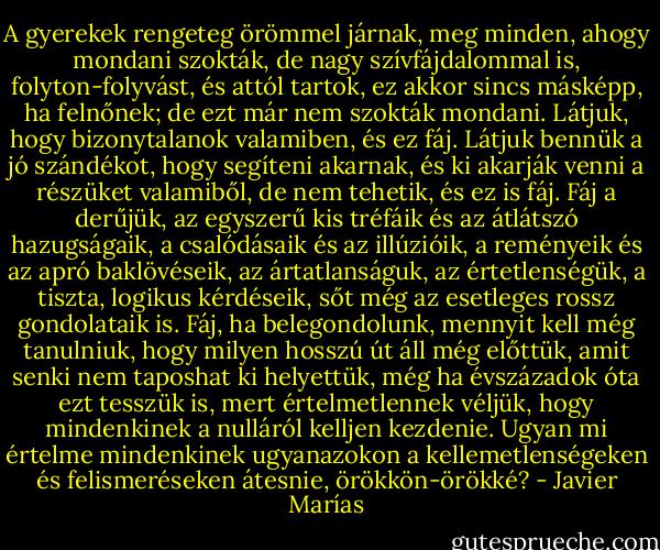 A gyerekek rengeteg örömmel járnak, meg minden, ahogy mondani szokták, de nagy szívfájdalommal is, folyton-folyvást, és attól tartok, ez akkor sincs másképp, ha felnőnek; de ezt már nem szokták mondani. Látjuk, hogy bizonytalanok valamiben, és ez fáj. Látjuk bennük a jó szándékot, hogy segíteni akarnak, és ki akarják venni a részüket valamiből, de nem tehetik, és ez is fáj. Fáj a derűjük, az egyszerű kis tréfáik és az átlátszó hazugságaik, a csalódásaik és az illúzióik, a reményeik és az apró baklövéseik, az ártatlanságuk, az értetlenségük, a tiszta, logikus kérdéseik, sőt még az esetleges rossz gondolataik is. Fáj, ha belegondolunk, mennyit kell még tanulniuk, hogy milyen hosszú út áll még előttük, amit senki nem taposhat ki helyettük, még ha évszázadok óta ezt tesszük is, mert értelmetlennek véljük, hogy mindenkinek a nulláról kelljen kezdenie. Ugyan mi értelme mindenkinek ugyanazokon a kellemetlenségeken és felismeréseken átesnie, örökkön-örökké? - Javier Marías