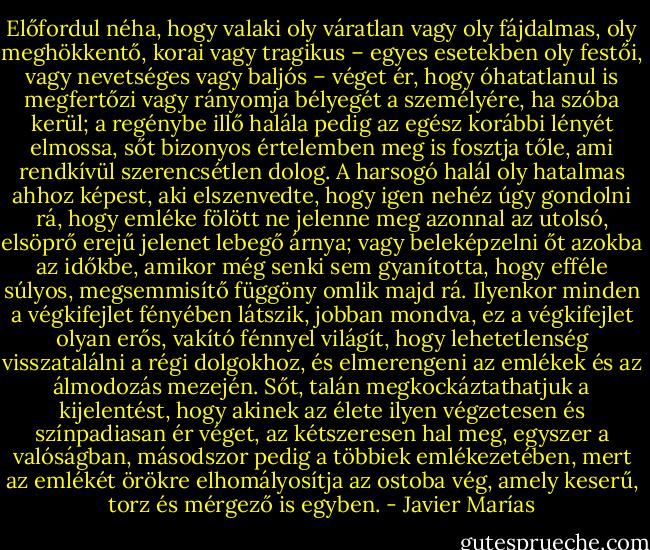 Előfordul néha, hogy valaki oly váratlan vagy oly fájdalmas, oly meghökkentő, korai vagy tragikus – egyes esetekben oly festői, vagy nevetséges vagy baljós – véget ér, hogy óhatatlanul is megfertőzi vagy rányomja bélyegét a személyére, ha szóba kerül; a regénybe illő halála pedig az egész korábbi lényét elmossa, sőt bizonyos értelemben meg is fosztja tőle, ami rendkívül szerencsétlen dolog. A harsogó halál oly hatalmas ahhoz képest, aki elszenvedte, hogy igen nehéz úgy gondolni rá, hogy emléke fölött ne jelenne meg azonnal az utolsó, elsöprő erejű jelenet lebegő árnya; vagy beleképzelni őt azokba az időkbe, amikor még senki sem gyanította, hogy efféle súlyos, megsemmisítő függöny omlik majd rá. Ilyenkor minden a végkifejlet fényében látszik, jobban mondva, ez a végkifejlet olyan erős, vakító fénnyel világít, hogy lehetetlenség visszatalálni a régi dolgokhoz, és elmerengeni az emlékek és az álmodozás mezején. Sőt, talán megkockáztathatjuk a kijelentést, hogy akinek az élete ilyen végzetesen és színpadiasan ér véget, az kétszeresen hal meg, egyszer a valóságban, másodszor pedig a többiek emlékezetében, mert az emlékét örökre elhomályosítja az ostoba vég, amely keserű, torz és mérgező is egyben. - Javier Marías