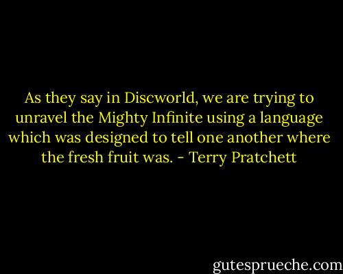 As they say in Discworld, we are trying to unravel the Mighty Infinite using a language which was designed to tell one another where the fresh fruit was. - Terry Pratchett