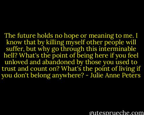 The future holds no hope or meaning to me. I know that by killing myself other people will suffer, but why go through this interminable hell? What's the point of being here if you feel unloved and abandoned by those you used to trust and count on? What's the point of living if you don't belong anywhere? - Julie Anne Peters