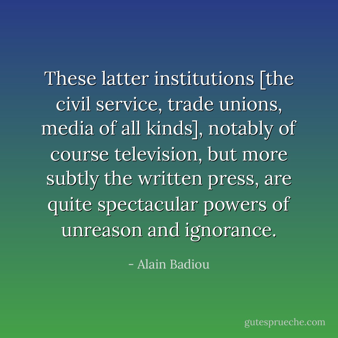 These latter institutions [the civil service, trade unions, media of all kinds], notably of course television, but more subtly the written press, are quite spectacular powers of unreason and ignorance. - Alain Badiou