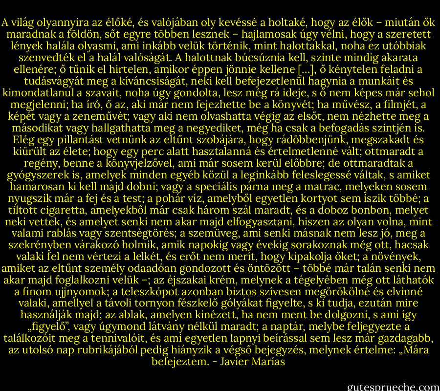A világ olyannyira az élőké, és valójában oly kevéssé a holtaké, hogy az élők – miután ők maradnak a földön, sőt egyre többen lesznek – hajlamosak úgy vélni, hogy a szeretett lények halála olyasmi, ami inkább velük történik, mint halottakkal, noha ez utóbbiak szenvedték el a halál valóságát. A halottnak búcsúznia kell, szinte mindig akarata ellenére; ő tűnik el hirtelen, amikor éppen jönnie kellene […], ő kénytelen feladni a tudásvágyát meg a kíváncsiságát, neki kell befejezetlenül hagynia a munkáit és kimondatlanul a szavait, noha úgy gondolta, lesz még rá ideje, s ő nem képes már sehol megjelenni; ha író, ő az, aki már nem fejezhette be a könyvét; ha művész, a filmjét, a képét vagy a zeneművét; vagy aki nem olvashatta végig az elsőt, nem nézhette meg a másodikat vagy hallgathatta meg a negyediket, még ha csak a befogadás szintjén is. Elég egy pillantást vetnünk az eltűnt szobájára, hogy rádöbbenjünk, megszakadt és kiürült az élete; hogy egy perc alatt hasztalanná és értelmetlenné vált; ottmaradt a regény, benne a könyvjelzővel, ami már sosem kerül előbbre; de ottmaradtak a gyógyszerek is, amelyek minden egyéb közül a leginkább feleslegessé váltak, s amiket hamarosan ki kell majd dobni; vagy a speciális párna meg a matrac, melyeken sosem nyugszik már a fej és a test; a pohár víz, amelyből egyetlen kortyot sem iszik többé; a tiltott cigaretta, amelyekből már csak három szál maradt, és a doboz bonbon, melyet neki vettek, és amelyet senki nem akar majd elfogyasztani, hiszen az olyan volna, mint valami rablás vagy szentségtörés; a szemüveg, ami senki másnak nem lesz jó, meg a szekrényben várakozó holmik, amik napokig vagy évekig sorakoznak még ott, hacsak valaki fel nem vértezi a lelkét, és erőt nem merít, hogy kipakolja őket; a növények, amiket az eltűnt személy odaadóan gondozott és öntözött – többé már talán senki nem akar majd foglalkozni velük –; az éjszakai krém, melynek a tégelyében még ott láthatók a finom ujjnyomok; a teleszkópot azonban biztos szívesen megörökölné és elvinné valaki, amellyel a távoli tornyon fészkelő gólyákat figyelte, s ki tudja, ezután mire használják majd; az ablak, amelyen kinézett, ha nem ment be dolgozni, s ami így „figyelő”, vagy úgymond látvány nélkül maradt; a naptár, melybe feljegyezte a találkozóit meg a tennivalóit, és ami egyetlen lapnyi beírással sem lesz már gazdagabb, az utolsó nap rubrikájából pedig hiányzik a végső bejegyzés, melynek értelme: „Mára befejeztem. - Javier Marías