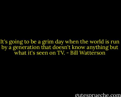 It's going to be a grim day when the world is run by a generation that doesn't know anything but what it's seen on TV. - Bill Watterson