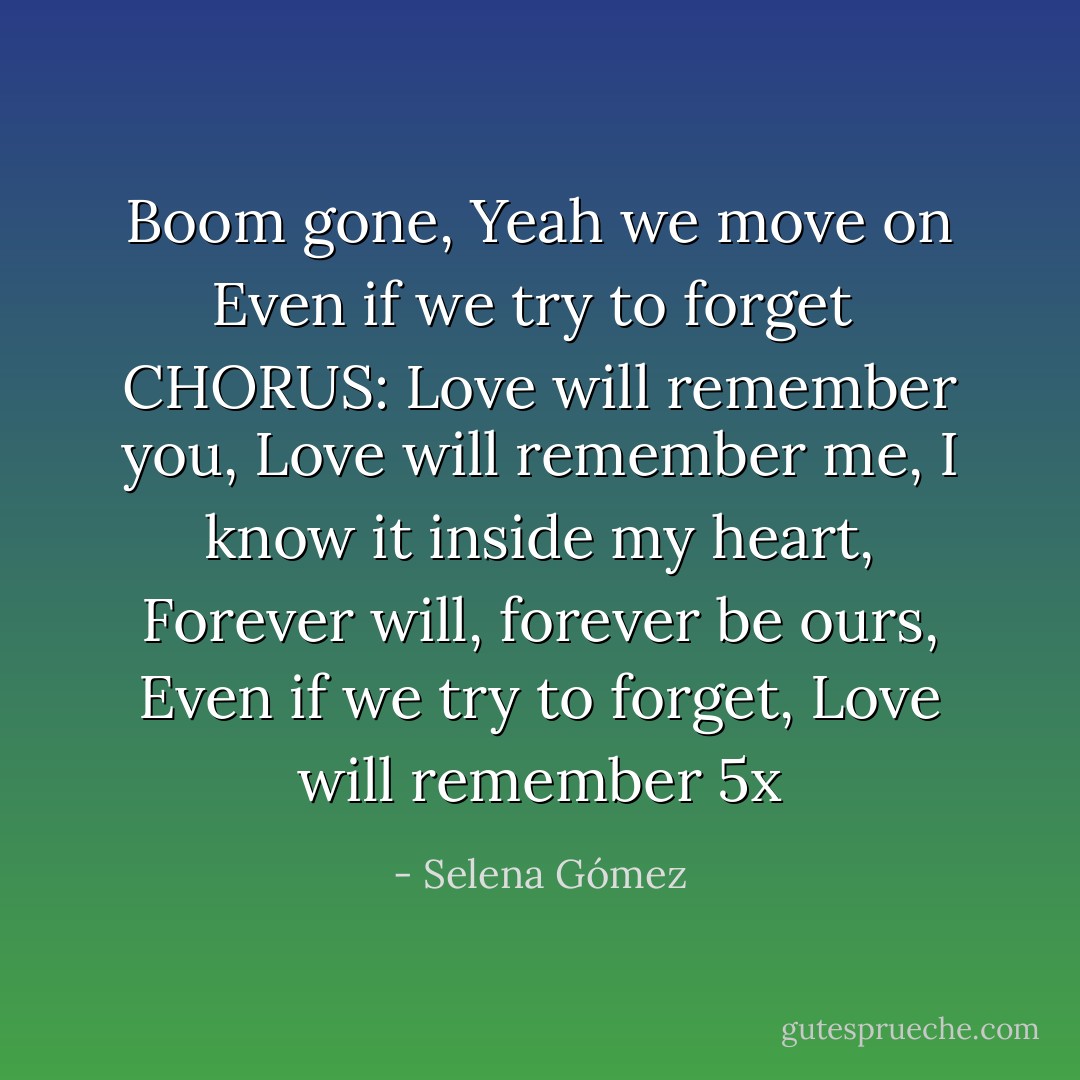Boom gone,<br />Yeah we move on<br />Even if we try to forget<br /><br />CHORUS:<br />Love will remember you,<br />Love will remember me,<br />I know it inside my heart,<br />Forever will, forever be ours,<br />Even if we try to forget,<br />Love will remember 5x - Selena Gómez