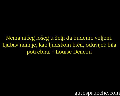 Nema ničeg lošeg u želji da budemo voljeni. Ljubav nam je, kao ljudskom biću, oduvijek bila potrebna. - Louise Deacon