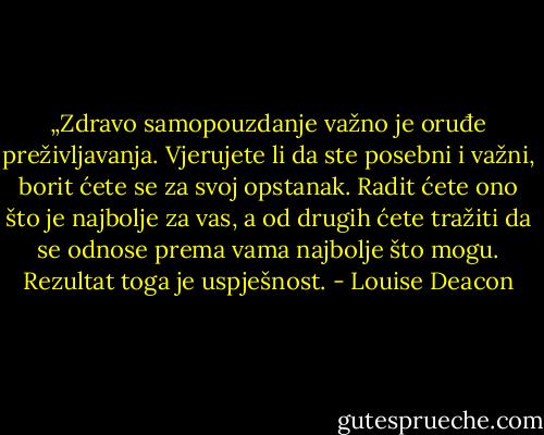 „Zdravo samopouzdanje važno je oruđe preživljavanja. Vjerujete li da ste posebni i važni, borit ćete se za svoj opstanak. Radit ćete ono što je najbolje za vas, a od drugih ćete tražiti da se odnose prema vama najbolje što mogu. Rezultat toga je uspješnost. - Louise Deacon