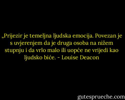 „Prijezir je temeljna ljudska emocija. Povezan je s uvjerenjem da je druga osoba na nižem stupnju i da vrlo malo ili uopće ne vrijedi kao ljudsko biće. - Louise Deacon