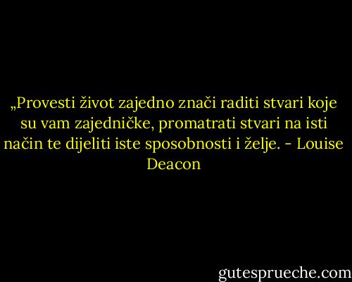 „Provesti život zajedno znači raditi stvari koje su vam zajedničke, promatrati stvari na isti način te dijeliti iste sposobnosti i želje. - Louise Deacon