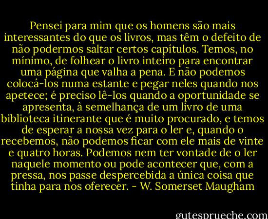 Pensei para mim que os homens são mais interessantes do que os livros, mas têm o defeito de não podermos saltar certos capítulos. Temos, no mínimo, de folhear o livro inteiro para encontrar uma página que valha a pena. E não podemos colocá-los numa estante e pegar neles quando nos apetece; é preciso lê-los quando a oportunidade se apresenta, à semelhança de um livro de uma biblioteca itinerante que é muito procurado, e temos de esperar a nossa vez para o ler e, quando o recebemos, não podemos ficar com ele mais de vinte e quatro horas. Podemos nem ter vontade de o ler naquele momento ou pode acontecer que, com a pressa, nos passe despercebida a única coisa que tinha para nos oferecer. - W. Somerset Maugham