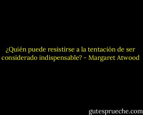 ¿Quién puede resistirse a la tentación de ser considerado indispensable? - Margaret Atwood