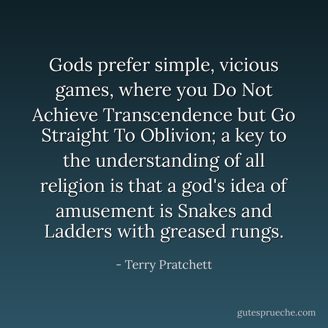 Gods prefer simple, vicious games, where you Do Not Achieve Transcendence but Go Straight To Oblivion; a key to the understanding of all religion is that a god's idea of amusement is Snakes and Ladders with greased rungs. - Terry Pratchett