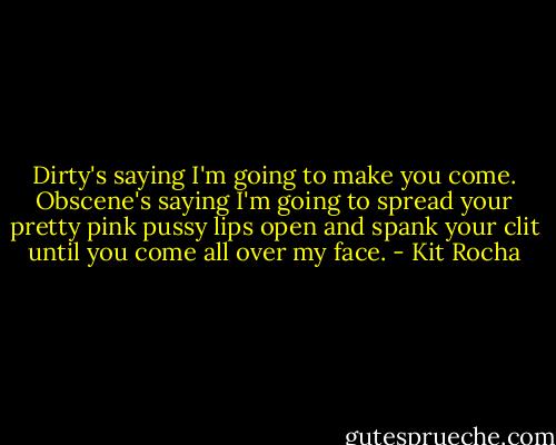 Dirty's saying I'm going to make you come. Obscene's saying I'm going to spread your pretty pink pussy lips open and spank your clit until you come all over my face. - Kit Rocha