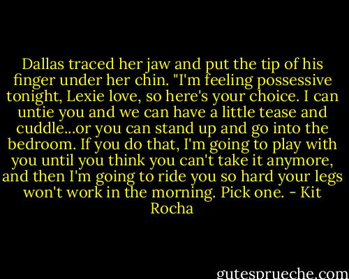 Dallas traced her jaw and put the tip of his finger under her chin. "I'm feeling possessive tonight, Lexie love, so here's your choice. I can untie you and we can have a little tease and cuddle...or you can stand up and go into the bedroom. If you do that, I'm going to play with you until you think you can't take it anymore, and then I'm going to ride you so hard your legs won't work in the morning. Pick one. - Kit Rocha