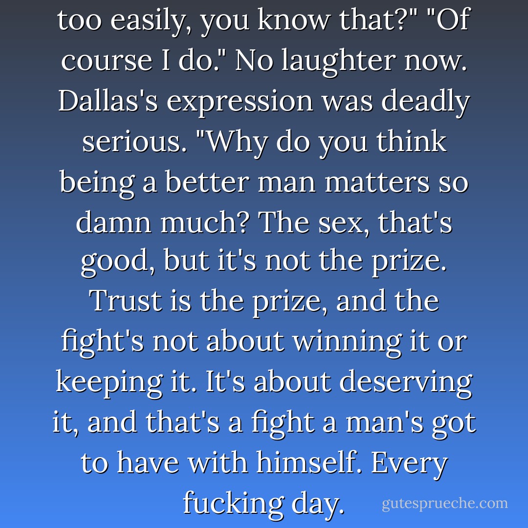 Lex lets you off the hook way too easily, you know that?" "Of course I do." No laughter now. Dallas's expression was deadly serious. "Why do you think being a better man matters so damn much? The sex, that's good, but it's not the prize. Trust is the prize, and the fight's not about winning it or keeping it. It's about deserving it, and that's a fight a man's got to have with himself. Every fucking day. - Kit Rocha