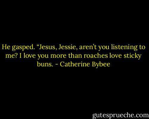 He gasped. “Jesus, Jessie, aren’t you listening to me? I love you more than roaches love sticky buns. - Catherine Bybee