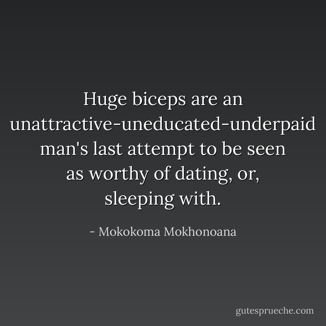 Huge biceps are an unattractive-uneducated-underpaid man's last attempt to be seen as worthy of dating, or, sleeping with. - Mokokoma Mokhonoana