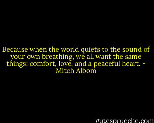 Because when the world quiets to the sound of your own breathing, we all want the same things: comfort, love, and a peaceful heart. - Mitch Albom