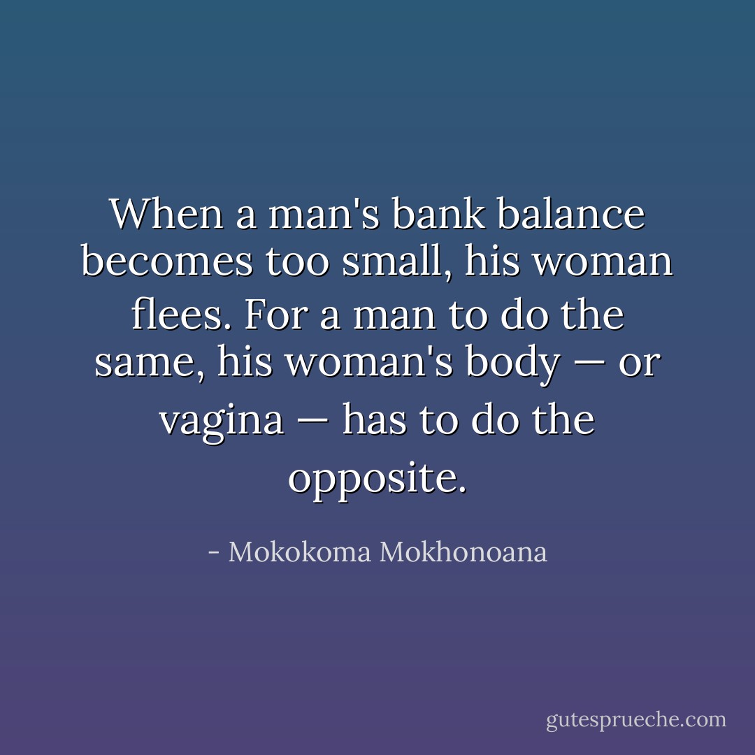 When a man's bank balance becomes too small, his woman flees. For a man to do the same, his woman's body — or vagina — has to do the opposite. - Mokokoma Mokhonoana