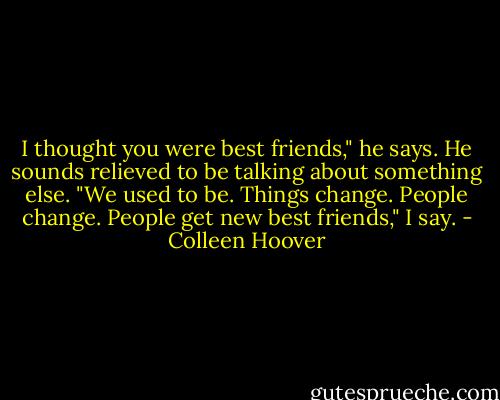 I thought you were best friends," he says. He sounds relieved to be talking about something else.<br />"We used to be. Things change. People change. People get new best friends," I say. - Colleen Hoover