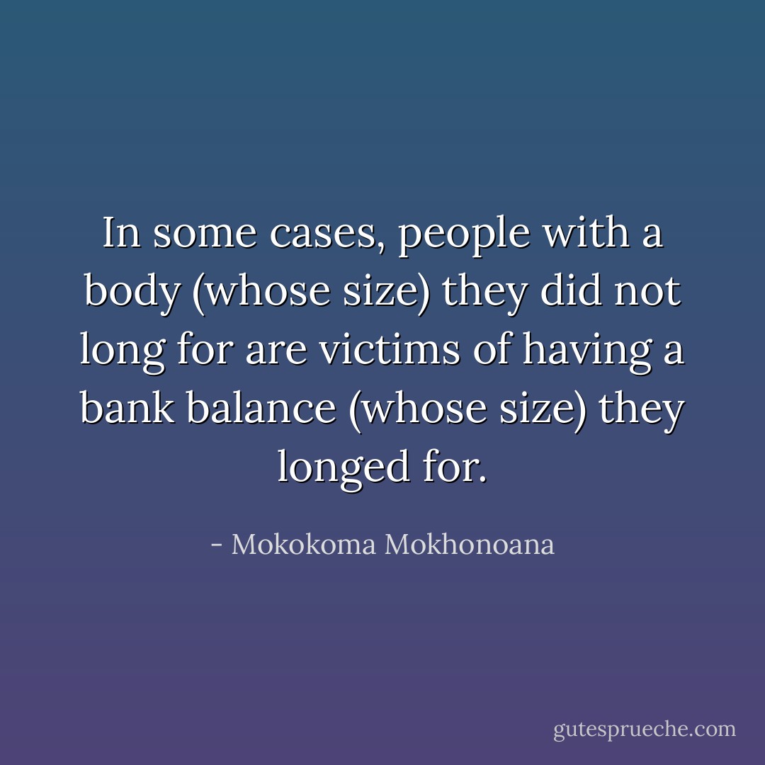 In some cases, people with a body (whose size) they did not long for are victims of having a bank balance (whose size) they longed for. - Mokokoma Mokhonoana