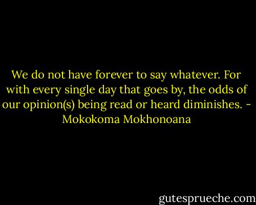 We do not have forever to say whatever. For with every single day that goes by, the odds of our opinion(s) being read or heard diminishes. - Mokokoma Mokhonoana