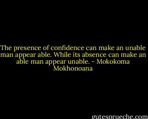 The presence of confidence can make an unable man appear able. While its absence can make an able man appear unable. - Mokokoma Mokhonoana